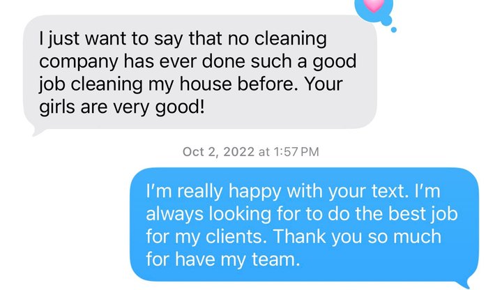 Text message: I just want to say that no cleaning company has ever done such a good job cleaning my house before. Your girls are very good.
